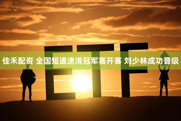 佳禾配资 全国短道速滑冠军赛开赛 刘少林成功晋级