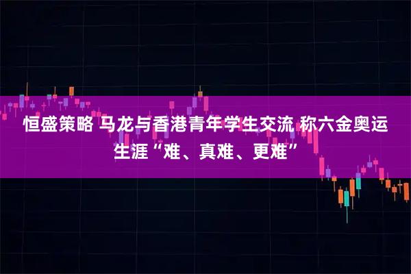 恒盛策略 马龙与香港青年学生交流 称六金奥运生涯“难、真难、更难”