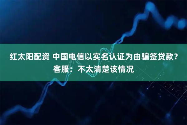 红太阳配资 中国电信以实名认证为由骗签贷款？客服：不太清楚该情况