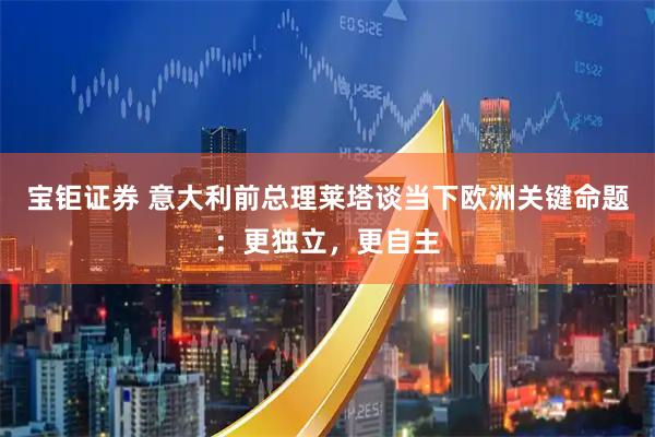 宝钜证券 意大利前总理莱塔谈当下欧洲关键命题：更独立，更自主