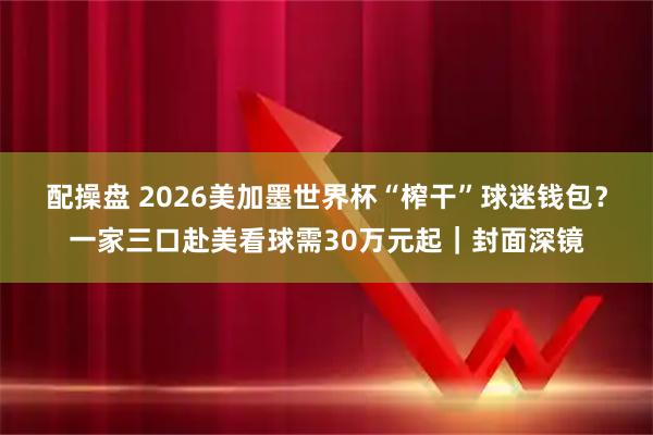 配操盘 2026美加墨世界杯“榨干”球迷钱包？一家三口赴美看球需30万元起｜封面深镜