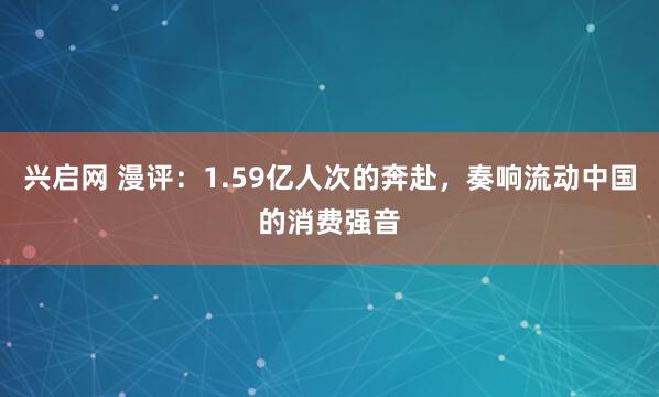 兴启网 漫评：1.59亿人次的奔赴，奏响流动中国的消费强音