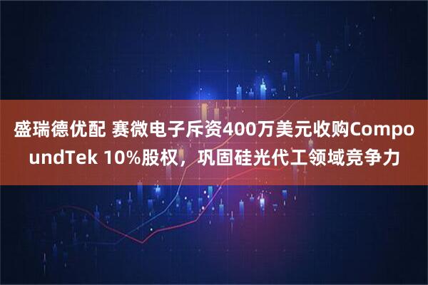盛瑞德优配 赛微电子斥资400万美元收购CompoundTek 10%股权，巩固硅光代工领域竞争力