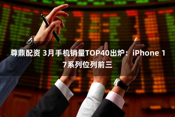 尊鼎配资 3月手机销量TOP40出炉：iPhone 17系列位列前三