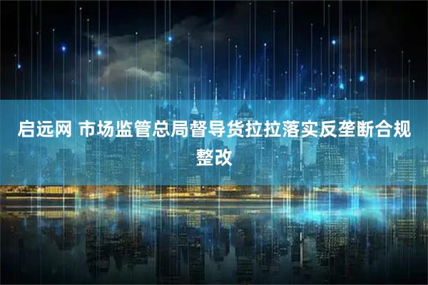 启远网 市场监管总局督导货拉拉落实反垄断合规整改