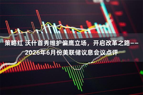 策略红 沃什首秀维护偏鹰立场，开启改革之路——2026年6月份美联储议息会议点评