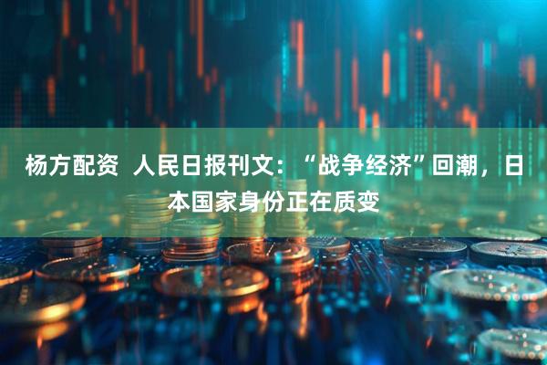 杨方配资  人民日报刊文：“战争经济”回潮，日本国家身份正在质变