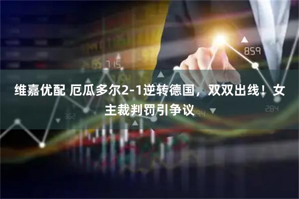 维嘉优配 厄瓜多尔2-1逆转德国，双双出线！女主裁判罚引争议
